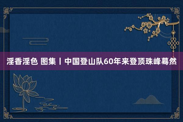 淫香淫色 图集丨中国登山队60年来登顶珠峰蓦然