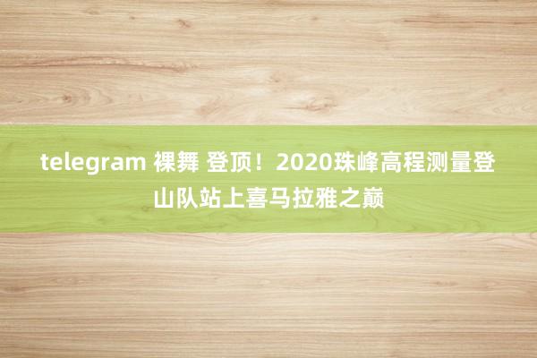 telegram 裸舞 登顶！2020珠峰高程测量登山队站上喜马拉雅之巅