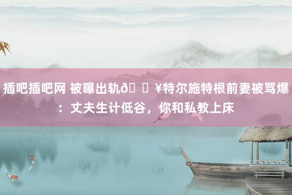 插吧插吧网 被曝出轨💥特尔施特根前妻被骂爆：丈夫生计低谷，你和私教上床