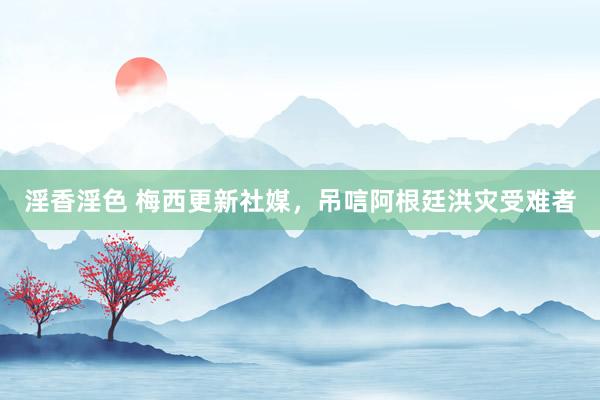淫香淫色 梅西更新社媒，吊唁阿根廷洪灾受难者
