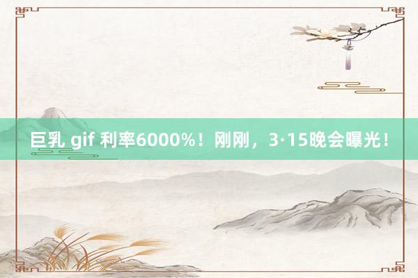巨乳 gif 利率6000%！刚刚，3·15晚会曝光！