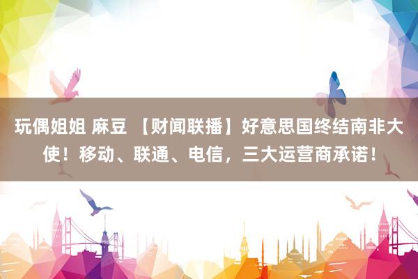 玩偶姐姐 麻豆 【财闻联播】好意思国终结南非大使！移动、联通、电信，三大运营商承诺！