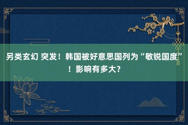 另类玄幻 突发！韩国被好意思国列为“敏锐国度”！影响有多大？