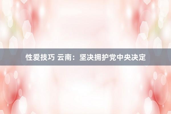 性爱技巧 云南：坚决拥护党中央决定