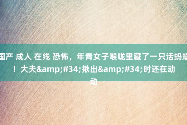 国产 成人 在线 恐怖，年青女子喉咙里藏了一只活蚂蟥！大夫&#34;揪出&#34;时还在动