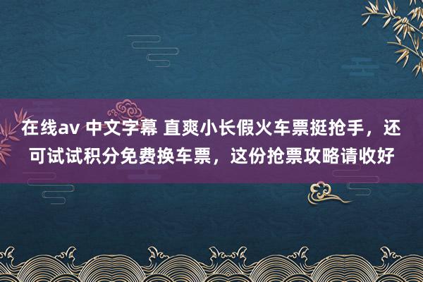 在线av 中文字幕 直爽小长假火车票挺抢手，还可试试积分免费换车票，这份抢票攻略请收好