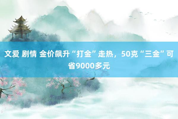 文爱 剧情 金价飙升“打金”走热，50克“三金”可省9000多元