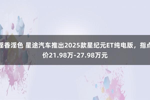 淫香淫色 星途汽车推出2025款星纪元ET纯电版，指点价21.98万-27.98万元