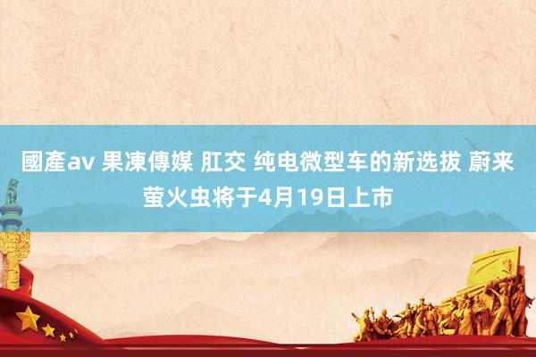 國產av 果凍傳媒 肛交 纯电微型车的新选拔 蔚来萤火虫将于4月19日上市