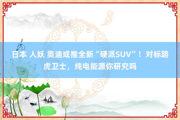日本 人妖 奥迪或推全新“硬派SUV”！对标路虎卫士，纯电能源你研究吗