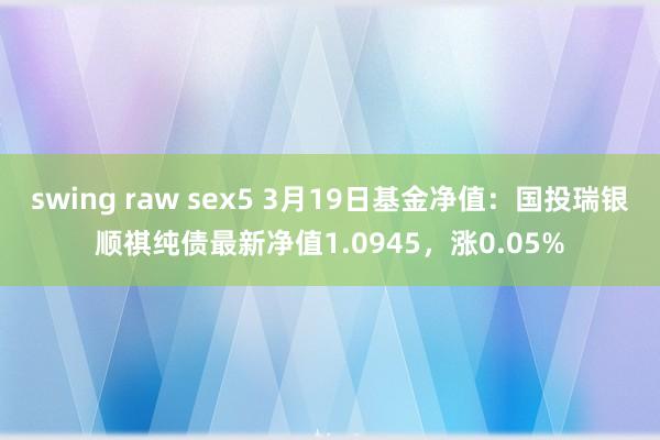 swing raw sex5 3月19日基金净值：国投瑞银顺祺纯债最新净值1.0945，涨0.05%