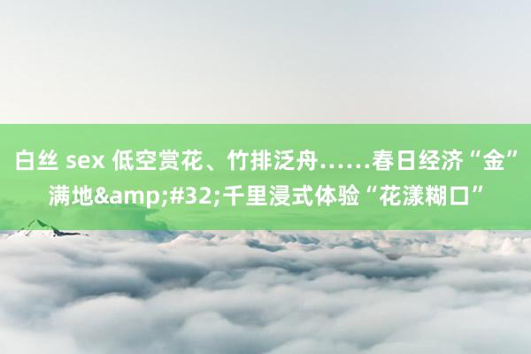 白丝 sex 低空赏花、竹排泛舟……春日经济“金”满地&#32;千里浸式体验“花漾糊口”