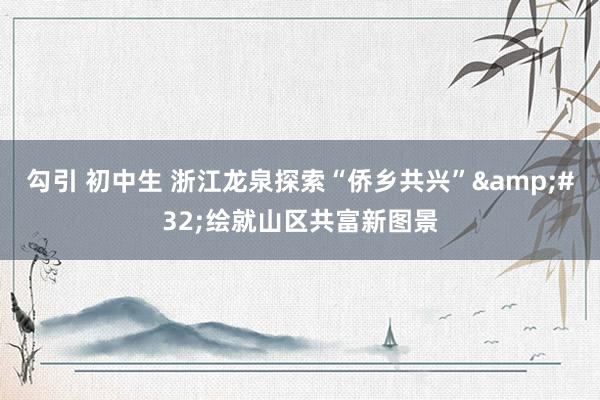 勾引 初中生 浙江龙泉探索“侨乡共兴”&#32;绘就山区共富新图景
