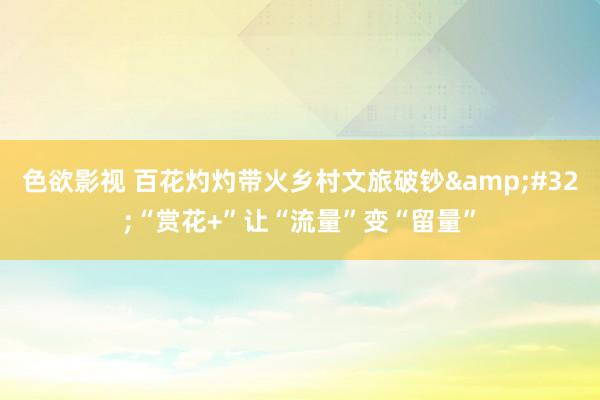 色欲影视 百花灼灼带火乡村文旅破钞&#32;“赏花+”让“流量”变“留量”
