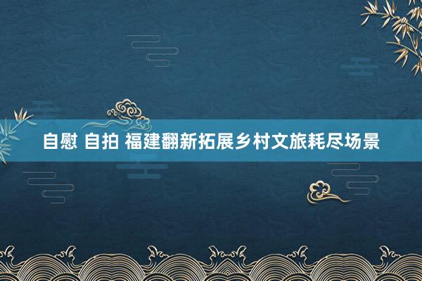 自慰 自拍 福建翻新拓展乡村文旅耗尽场景