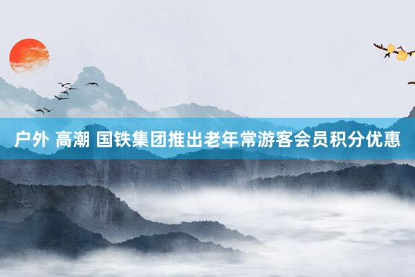 户外 高潮 国铁集团推出老年常游客会员积分优惠