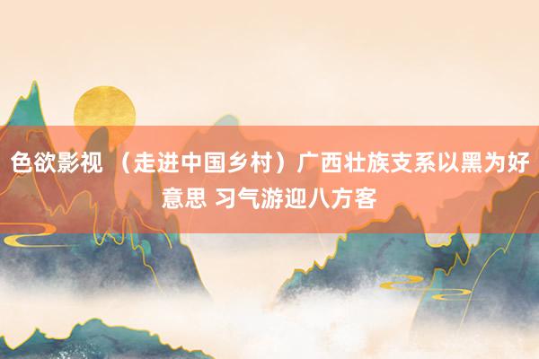 色欲影视 （走进中国乡村）广西壮族支系以黑为好意思 习气游迎八方客