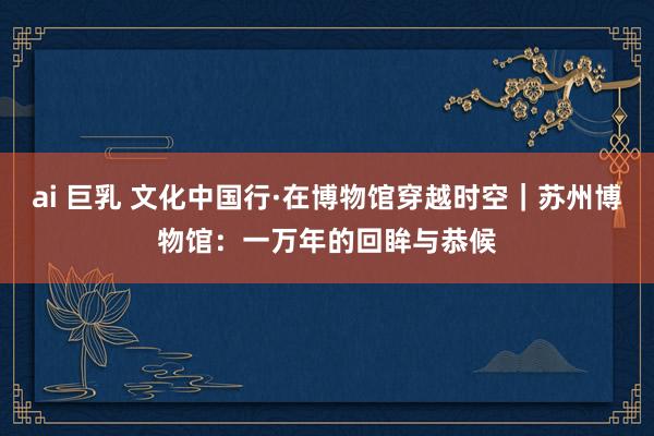 ai 巨乳 文化中国行·在博物馆穿越时空｜苏州博物馆：一万年的回眸与恭候