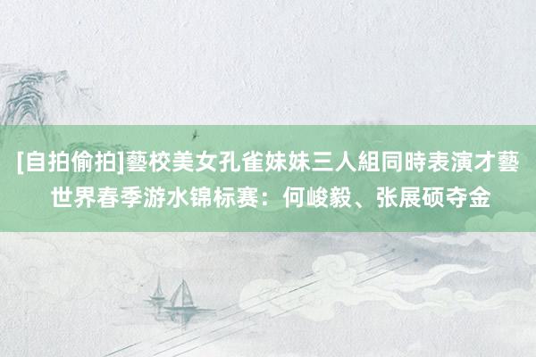 [自拍偷拍]藝校美女孔雀妹妹三人組同時表演才藝 世界春季游水锦标赛：何峻毅、张展硕夺金