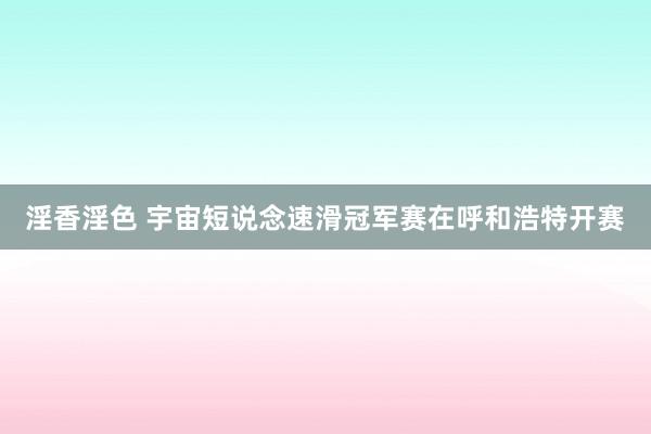 淫香淫色 宇宙短说念速滑冠军赛在呼和浩特开赛