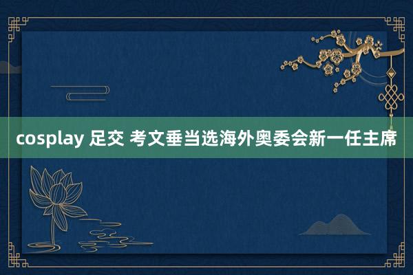 cosplay 足交 考文垂当选海外奥委会新一任主席