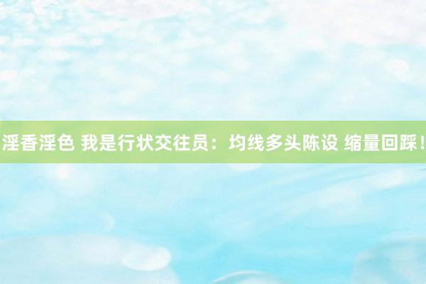 淫香淫色 我是行状交往员：均线多头陈设 缩量回踩！