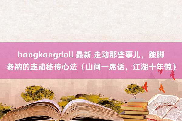 hongkongdoll 最新 走动那些事儿，跛脚老衲的走动秘传心法（山间一席话，江湖十年惊）