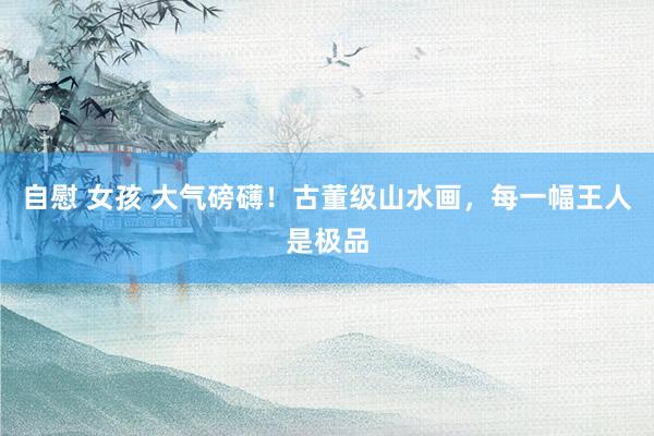 自慰 女孩 大气磅礴！古董级山水画，每一幅王人是极品