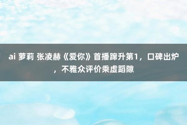 ai 萝莉 张凌赫《爱你》首播蹿升第1，口碑出炉，不雅众评价乘虚蹈隙