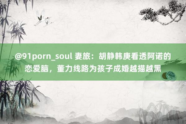 @91porn_soul 妻旅：胡静韩庚看透阿诺的恋爱脑，董力线路为孩子成婚越描越黑