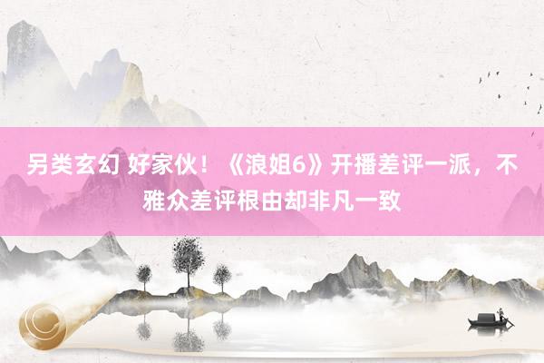 另类玄幻 好家伙！《浪姐6》开播差评一派，不雅众差评根由却非凡一致