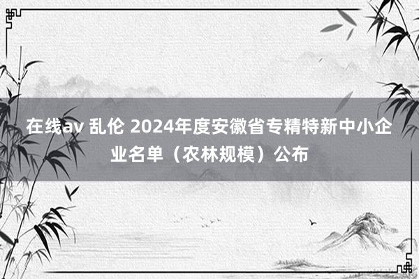 在线av 乱伦 2024年度安徽省专精特新中小企业名单（农林规模）公布