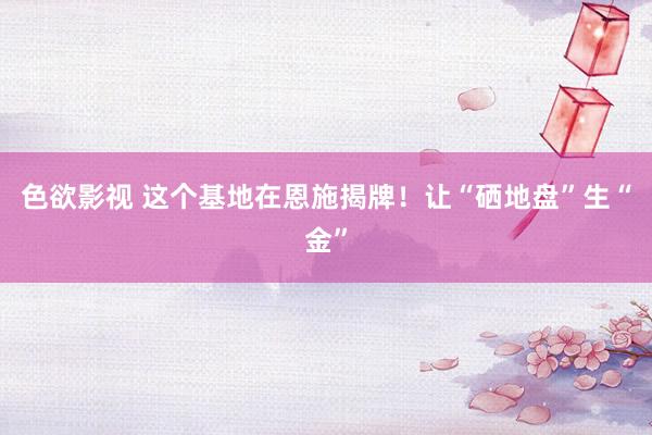 色欲影视 这个基地在恩施揭牌！让“硒地盘”生“金”