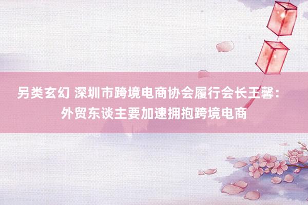 另类玄幻 深圳市跨境电商协会履行会长王馨： 外贸东谈主要加速拥抱跨境电商