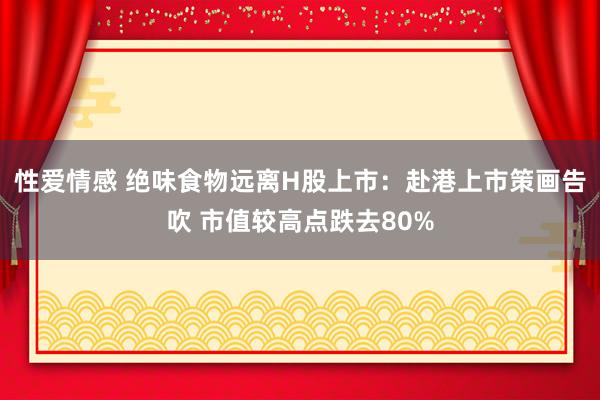 性爱情感 绝味食物远离H股上市：赴港上市策画告吹 市值较高点跌去80%