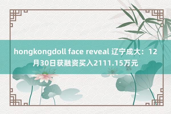 hongkongdoll face reveal 辽宁成大：12月30日获融资买入2111.15万元
