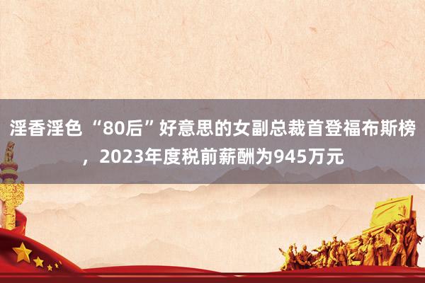 淫香淫色 “80后”好意思的女副总裁首登福布斯榜，2023年度税前薪酬为945万元