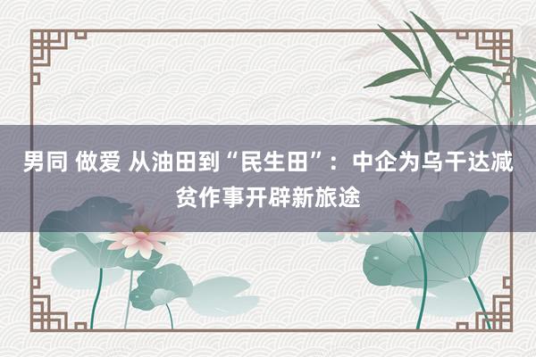 男同 做爱 从油田到“民生田”：中企为乌干达减贫作事开辟新旅途