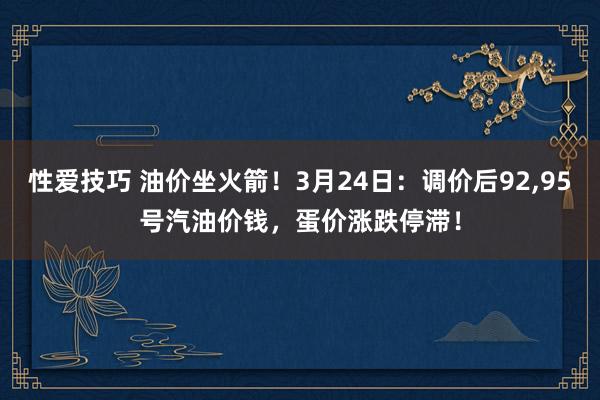 性爱技巧 油价坐火箭！3月24日：调价后92,95号汽油价钱，蛋价涨跌停滞！