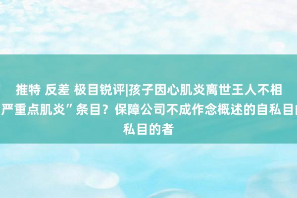 推特 反差 极目锐评|孩子因心肌炎离世王人不相宜“严重点肌炎”条目？保障公司不成作念概述的自私目的者