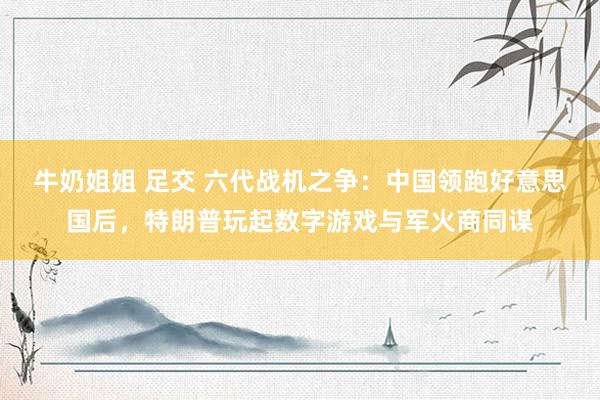 牛奶姐姐 足交 六代战机之争：中国领跑好意思国后，特朗普玩起数字游戏与军火商同谋