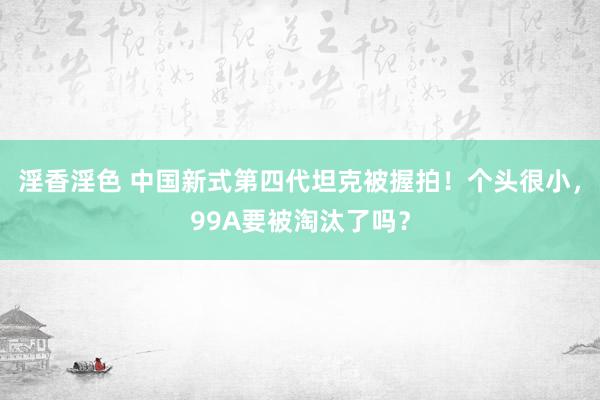 淫香淫色 中国新式第四代坦克被握拍！个头很小，99A要被淘汰了吗？