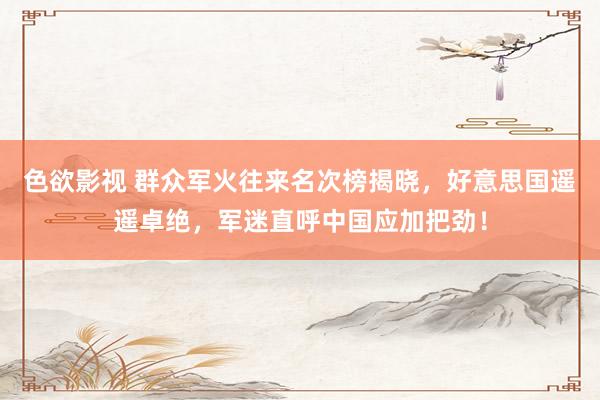色欲影视 群众军火往来名次榜揭晓，好意思国遥遥卓绝，军迷直呼中国应加把劲！