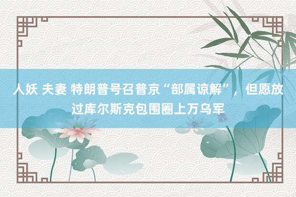 人妖 夫妻 特朗普号召普京“部属谅解”，但愿放过库尔斯克包围圈上万乌军