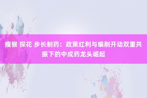 瘦猴 探花 步长制药：政策红利与编削开动双重共振下的中成药龙头崛起