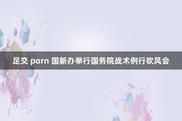 足交 porn 国新办举行国务院战术例行吹风会