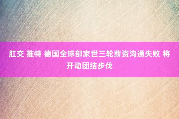 肛交 推特 德国全球部家世三轮薪资沟通失败 将开动团结步伐