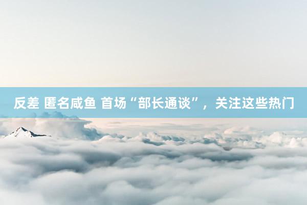 反差 匿名咸鱼 首场“部长通谈”，关注这些热门