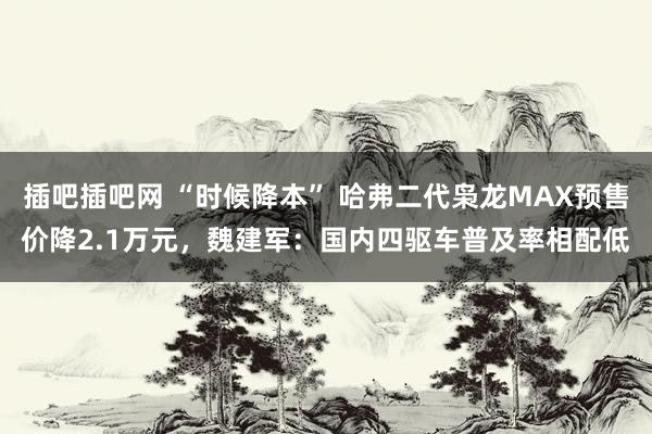 插吧插吧网 “时候降本” 哈弗二代枭龙MAX预售价降2.1万元，魏建军：国内四驱车普及率相配低