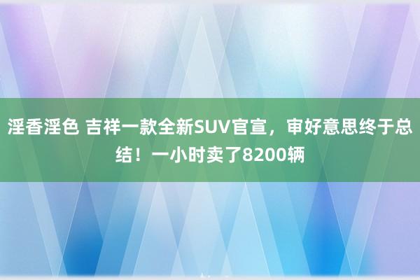 淫香淫色 吉祥一款全新SUV官宣，审好意思终于总结！一小时卖了8200辆